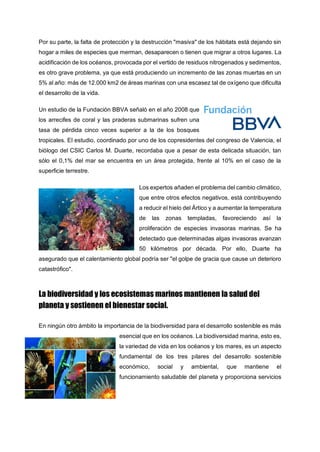 Por su parte, la falta de protección y la destrucción "masiva" de los hábitats está dejando sin
hogar a miles de especies que merman, desaparecen o tienen que migrar a otros lugares. La
acidificación de los océanos, provocada por el vertido de residuos nitrogenados y sedimentos,
es otro grave problema, ya que está produciendo un incremento de las zonas muertas en un
5% al año: más de 12.000 km2 de áreas marinas con una escasez tal de oxígeno que dificulta
el desarrollo de la vida.
Un estudio de la Fundación BBVA señaló en el año 2008 que
los arrecifes de coral y las praderas submarinas sufren una
tasa de pérdida cinco veces superior a la de los bosques
tropicales. El estudio, coordinado por uno de los copresidentes del congreso de Valencia, el
biólogo del CSIC Carlos M. Duarte, recordaba que a pesar de esta delicada situación, tan
sólo el 0,1% del mar se encuentra en un área protegida, frente al 10% en el caso de la
superficie terrestre.
Los expertos añaden el problema del cambio climático,
que entre otros efectos negativos, está contribuyendo
a reducir el hielo del Ártico y a aumentar la temperatura
de las zonas templadas, favoreciendo así la
proliferación de especies invasoras marinas. Se ha
detectado que determinadas algas invasoras avanzan
50 kilómetros por década. Por ello, Duarte ha
asegurado que el calentamiento global podría ser "el golpe de gracia que cause un deterioro
catastrófico".
La biodiversidad y los ecosistemas marinos mantienen la salud del
planeta y sostienen el bienestar social.
En ningún otro ámbito la importancia de la biodiversidad para el desarrollo sostenible es más
esencial que en los océanos. La biodiversidad marina, esto es,
la variedad de vida en los océanos y los mares, es un aspecto
fundamental de los tres pilares del desarrollo sostenible
económico, social y ambiental, que mantiene el
funcionamiento saludable del planeta y proporciona servicios
 