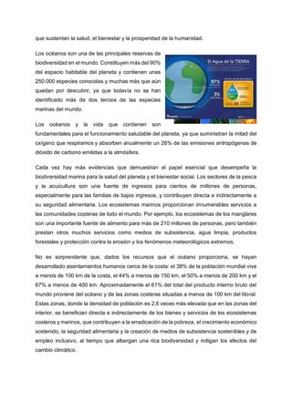 que sustentan la salud, el bienestar y la prosperidad de la humanidad.
Los océanos son una de las principales reservas de
biodiversidad en el mundo. Constituyen más del 90%
del espacio habitable del planeta y contienen unas
250.000 especies conocidas y muchas más que aún
quedan por descubrir, ya que todavía no se han
identificado más de dos tercios de las especies
marinas del mundo.
Los océanos y la vida que contienen son
fundamentales para el funcionamiento saludable del planeta, ya que suministran la mitad del
oxígeno que respiramos y absorben anualmente un 26% de las emisiones antropógenas de
dióxido de carbono emitidas a la atmósfera.
Cada vez hay más evidencias que demuestran el papel esencial que desempeña la
biodiversidad marina para la salud del planeta y el bienestar social. Los sectores de la pesca
y la acuicultura son una fuente de ingresos para cientos de millones de personas,
especialmente para las familias de bajos ingresos, y contribuyen directa e indirectamente a
su seguridad alimentaria. Los ecosistemas marinos proporcionan innumerables servicios a
las comunidades costeras de todo el mundo. Por ejemplo, los ecosistemas de los manglares
son una importante fuente de alimento para más de 210 millones de personas, pero también
prestan otros muchos servicios como medios de subsistencia, agua limpia, productos
forestales y protección contra la erosión y los fenómenos meteorológicos extremos.
No es sorprendente que, dados los recursos que el océano proporciona, se hayan
desarrollado asentamientos humanos cerca de la costa: el 38% de la población mundial vive
a menos de 100 km de la costa, el 44% a menos de 150 km, el 50% a menos de 200 km y el
67% a menos de 400 km. Aproximadamente el 61% del total del producto interno bruto del
mundo proviene del océano y de las zonas costeras situadas a menos de 100 km del litoral.
Estas zonas, donde la densidad de población es 2,6 veces más elevada que en las zonas del
interior, se benefician directa e indirectamente de los bienes y servicios de los ecosistemas
costeros y marinos, que contribuyen a la erradicación de la pobreza, el crecimiento económico
sostenido, la seguridad alimentaria y la creación de medios de subsistencia sostenibles y de
empleo inclusivo, al tiempo que albergan una rica biodiversidad y mitigan los efectos del
cambio climático.
 
