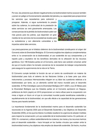 Por eso, las presiones que afectan negativamente a la biodiversidad marina socavan también
y ponen en peligro el funcionamiento saludable del planeta y su capacidad para proporcionar
los servicios que necesitamos para sobrevivir y
prosperar. Además, si sigue aumentando la presión
sobre los océanos, la continuidad de la prestación de
estos servicios se verá gravemente amenazada. Las
consecuencias de la pérdida de biodiversidad suelen ser
más graves para los pobres, que dependen en gran
medida de los servicios de los ecosistemas locales para
su subsistencia y son altamente vulnerables a los
impactos sobre tales servicios.
Las preocupaciones por el drástico deterioro de la biodiversidad constituyeron el origen del
Convenio sobre la Diversidad Biológica. El Convenio engloba tres objetivos complementarios
entre sí: la conservación de la biodiversidad, el uso sostenible de sus componentes y el
reparto justo y equitativo de los beneficios derivados de la utilización de los recursos
genéticos. Con 196 Estados partes en el Convenio, este tiene casi carácter universal, señal
de que el mundo entero ha tomado conciencia de la necesidad de trabajar conjuntamente
para asegurar la supervivencia de la vida en la Tierra.
El Convenio cumple también la función de ser un centro de coordinación en materia de
biodiversidad para todo el sistema de las Naciones Unidas y la base para que otros
instrumentos y procesos internacionales integren en su labor las cuestiones relativas a la
biodiversidad; por tanto, es un elemento central del marco mundial para el desarrollo
sostenible. El Plan Estratégico para la Diversidad Biológica 2011-2020 y sus 20 Metas para
la Diversidad Biológica que los Estados partes en el Convenio aprobaron en Nagoya,
prefectura de Aichi (Japón) en 2010 proporcionan un marco eficaz para la cooperación con
miras a lograr un futuro en el que la comunidad mundial pueda beneficiarse sostenible y
equitativamente de la biodiversidad, sin que ello afecte a la capacidad de las generaciones
futuras para hacerlo también.
La importancia fundamental de la biodiversidad marina para el desarrollo sostenible fue
reconocida en la Agenda 2030 para el Desarrollo Sostenible y los Objetivos de Desarrollo
Sostenible (ODS), en los que los líderes mundiales resaltaron la urgencia de adoptar medidas
para mejorar la conservación y el uso sostenible de la biodiversidad marina. En particular, el
ODS 14—conservar y utilizar sosteniblemente los océanos, los mares y los recursos marinos
para el desarrollo sostenible— hace hincapié en los fuertes vínculos que existen entre la
biodiversidad marina y los objetivos más amplios de desarrollo sostenible. De hecho, muchos
 