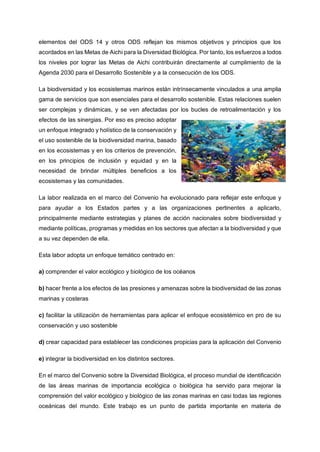 elementos del ODS 14 y otros ODS reflejan los mismos objetivos y principios que los
acordados en las Metas de Aichi para la Diversidad Biológica. Por tanto, los esfuerzos a todos
los niveles por lograr las Metas de Aichi contribuirán directamente al cumplimiento de la
Agenda 2030 para el Desarrollo Sostenible y a la consecución de los ODS.
La biodiversidad y los ecosistemas marinos están intrínsecamente vinculados a una amplia
gama de servicios que son esenciales para el desarrollo sostenible. Estas relaciones suelen
ser complejas y dinámicas, y se ven afectadas por los bucles de retroalimentación y los
efectos de las sinergias. Por eso es preciso adoptar
un enfoque integrado y holístico de la conservación y
el uso sostenible de la biodiversidad marina, basado
en los ecosistemas y en los criterios de prevención,
en los principios de inclusión y equidad y en la
necesidad de brindar múltiples beneficios a los
ecosistemas y las comunidades.
La labor realizada en el marco del Convenio ha evolucionado para reflejar este enfoque y
para ayudar a los Estados partes y a las organizaciones pertinentes a aplicarlo,
principalmente mediante estrategias y planes de acción nacionales sobre biodiversidad y
mediante políticas, programas y medidas en los sectores que afectan a la biodiversidad y que
a su vez dependen de ella.
Esta labor adopta un enfoque temático centrado en:
a) comprender el valor ecológico y biológico de los océanos
b) hacer frente a los efectos de las presiones y amenazas sobre la biodiversidad de las zonas
marinas y costeras
c) facilitar la utilización de herramientas para aplicar el enfoque ecosistémico en pro de su
conservación y uso sostenible
d) crear capacidad para establecer las condiciones propicias para la aplicación del Convenio
e) integrar la biodiversidad en los distintos sectores.
En el marco del Convenio sobre la Diversidad Biológica, el proceso mundial de identificación
de las áreas marinas de importancia ecológica o biológica ha servido para mejorar la
comprensión del valor ecológico y biológico de las zonas marinas en casi todas las regiones
oceánicas del mundo. Este trabajo es un punto de partida importante en materia de
 