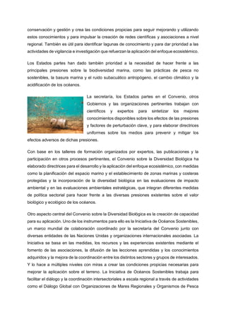 conservación y gestión y crea las condiciones propicias para seguir mejorando y utilizando
estos conocimientos y para impulsar la creación de redes científicas y asociaciones a nivel
regional. También es útil para identificar lagunas de conocimiento y para dar prioridad a las
actividades de vigilancia e investigación que refuerzan la aplicación del enfoque ecosistémico.
Los Estados partes han dado también prioridad a la necesidad de hacer frente a las
principales presiones sobre la biodiversidad marina, como las prácticas de pesca no
sostenibles, la basura marina y el ruido subacuático antropógeno, el cambio climático y la
acidificación de los océanos.
La secretaría, los Estados partes en el Convenio, otros
Gobiernos y las organizaciones pertinentes trabajan con
científicos y expertos para sintetizar los mejores
conocimientos disponibles sobre los efectos de las presiones
y factores de perturbación clave, y para elaborar directrices
uniformes sobre los medios para prevenir y mitigar los
efectos adversos de dichas presiones.
Con base en los talleres de formación organizados por expertos, las publicaciones y la
participación en otros procesos pertinentes, el Convenio sobre la Diversidad Biológica ha
elaborado directrices para el desarrollo y la aplicación del enfoque ecosistémico, con medidas
como la planificación del espacio marino y el establecimiento de zonas marinas y costeras
protegidas y la incorporación de la diversidad biológica en las evaluaciones de impacto
ambiental y en las evaluaciones ambientales estratégicas, que integran diferentes medidas
de política sectorial para hacer frente a las diversas presiones existentes sobre el valor
biológico y ecológico de los océanos.
Otro aspecto central del Convenio sobre la Diversidad Biológica es la creación de capacidad
para su aplicación. Uno de los instrumentos para ello es la Iniciativa de Océanos Sostenibles,
un marco mundial de colaboración coordinado por la secretaría del Convenio junto con
diversas entidades de las Naciones Unidas y organizaciones internacionales asociadas. La
Iniciativa se basa en las medidas, los recursos y las experiencias existentes mediante el
fomento de las asociaciones, la difusión de las lecciones aprendidas y los conocimientos
adquiridos y la mejora de la coordinación entre los distintos sectores y grupos de interesados.
Y lo hace a múltiples niveles con miras a crear las condiciones propicias necesarias para
mejorar la aplicación sobre el terreno. La Iniciativa de Océanos Sostenibles trabaja para
facilitar el diálogo y la coordinación intersectoriales a escala regional a través de actividades
como el Diálogo Global con Organizaciones de Mares Regionales y Organismos de Pesca
 