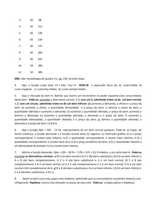 3 50 98
4 50 112
5 50 130
6 50 150
7 50 175
8 50 204
9 50 242
10 50 300
11 50 385
OBS: vide metodologia do quadro 3.2, pg. 159, do texto-base.
4. Seja a função custo total CT = 10q2
– 5q + 4. PEDE-SE a expressão física do: a) custo médio; b)
custo marginal; c) custo fixo médio; d) custo variável médio.
5. Seja o mercado do bem A. Admita que ocorre um incremento no poder aquisitivo dos consumidores
desse bem. Pede-se, assinalar a alternativa correta: 5.1) com um X, admitindo tratar-se de um bem normal;
5.2) com um circulo, admitindo tratar-se de um bem inferior: a) aumenta a demanda, a oferta e o preço do
bem; b) aumenta a oferta, a quantidade demandada e o preço do bem; c) diminui o preço do bem, a
quantidade ofertada e aumenta a demanda; d) aumenta a quantidade ofertada, o preço do bem aumenta e
diminui a demanda; e) aumenta a quantidade ofertada, a demanda e o preço do bem; f) aumenta a
quantidade demandada, a quantidade ofertada e o preço do bem; g) diminui a quantidade ofertada, a
demanda e o preço do bem; h) N.R.A.
6. Seja a função Qdx = 120 - 12 Px, representativa de um bem normal qualquer. Pede-se: a) traçar, de
forma simétrica, a função demanda e a função receita total; b) registrar, na ilustração gráfica: b.1) o preço
correspondente a receita total máxima; b.2) a quantidade correspondente a receita total máxima; b.3) a
quantidade correspondente a receita total zero; b.4) o preço proibitivo do bem; b.5) a quantidade máxima a
ser demandada do produto; b.5) a receita total máxima.
7. Admita a função demanda Qda = 120 – 10 Pa – 5 Pb + 3 Pc + 0,2 R relativa a um certo bem A. Pede-se,
assinalar as alternativas corretas: a) B é um bem normal e A e C são bens substitutos; b) A é um bem inferior e
A e B são bens complementares; c) C e A são bens substitutos e A é um bem normal; d) C e B são
complementares e A é um bem normal; e) A e C são complementares e C é um bem normal; f) A é um bem
normal e B é complementar de A; g) B e A são bens substitutos e A é um bem inferior; h) B é um bem inferior e
C e A são bens substitutos; i) N.r.a.
8. Sejam os bens coca cola, pepsi cola e bolacha, admitindo que os consumidores consomem bolacha com
refrigerante. Hipótese: ocorre uma elevação no preço da coca cola. Pede-se: a) Após aplicar a hipótese,
 
