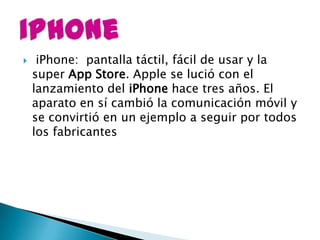     iPhone: pantalla táctil, fácil de usar y la
    super App Store. Apple se lució con el
    lanzamiento del iPhone hace tres años. El
    aparato en sí cambió la comunicación móvil y
    se convirtió en un ejemplo a seguir por todos
    los fabricantes
 