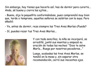 Sin embargo, hoy tienes que hacerlo así; has de dormir para curarte...
Anda, sé buena y cierra los ojitos...
- Bueno, dijo la pequeñita conformándose, pues comprendió muy bien
que, tarde o temprano, aquellos señores se saldrían con la suya. Pero
añadió:
- Yo, antes de dormir, rezo siempre las Tres Aves Marías ¿Puedo?
- Sí, puedes rezar tus Tres Aves Marías...
Y con toda sencillez, la niña se incorporó, se
arrodilló, juntó sus manitas y empezó su
oración de todas las noches: “Dios te salve
María... Ruega por nosotros pecadores...”
Luego, acabadas las tres Aves Marías, se
tendió en la mesa y, sin esperar otra
recomendación, cerró sus inocentes ojos.
 