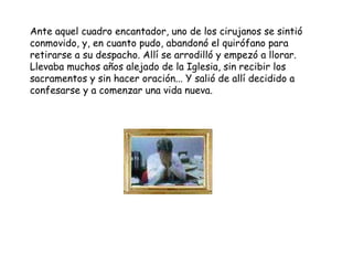 Ante aquel cuadro encantador, uno de los cirujanos se sintió
conmovido, y, en cuanto pudo, abandonó el quirófano para
retirarse a su despacho. Allí se arrodilló y empezó a llorar.
Llevaba muchos años alejado de la Iglesia, sin recibir los
sacramentos y sin hacer oración... Y salió de allí decidido a
confesarse y a comenzar una vida nueva.
 