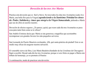 Devoción de las tres Ave Marías
Practica esta devoción que es fácil y breve. Se reza todos los días tres Avemarías (cada Ave
María, una bella flor para la Virgen) agradeciendo a la Santísima Trinidad los dones
de: Poder, Sabiduría y Amor que otorgó a la Virgen Inmaculada, pidiendo a María
que use de ellos en auxilio nuestro.
Devoción de efectos seguros: ¿Te parece, quizá, que rezar cada día tres Avemarías es poca
cosa para tanto bien como se te ofrece?
San Andrés Cretense decía que: María es tan generosa y magnifica que acostumbra
recompensar con grandes favores los más pequeños servicios.
San Leonardo de Puerto Mauricio exclamaba: ¡Oh, qué santa práctica de piedad! Este es un
medio muy eficaz de asegurar nuestra salvación.
El venerable siervo de Dios, Luis María Baudoin (fundador de las Ursulinas de Chavagnes)
llegó a escribir: Rezad cada día las tres Avemarías; porque si sois fieles en pagar a María este
tributo de homenaje, yo os prometo el Paraíso
A continuación, modo de practicar esta devoción:
 