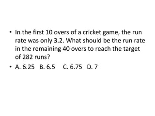 • In the first 10 overs of a cricket game, the run
rate was only 3.2. What should be the run rate
in the remaining 40 overs to reach the target
of 282 runs?
• A. 6.25 B. 6.5 C. 6.75 D. 7
 
