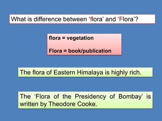 What is difference between ‘flora’ and ‘Flora’?
flora = vegetation
Flora = book/publication
The flora of Eastern Himalaya is highly rich.
The ‘Flora of the Presidency of Bombay’ is
written by Theodore Cooke.
 