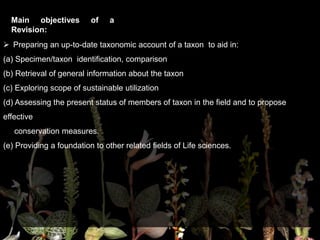 Main objectives of a
Revision:
 Preparing an up-to-date taxonomic account of a taxon to aid in:
(a) Specimen/taxon identification, comparison
(b) Retrieval of general information about the taxon
(c) Exploring scope of sustainable utilization
(d) Assessing the present status of members of taxon in the field and to propose
effective
conservation measures.
(e) Providing a foundation to other related fields of Life sciences.
 