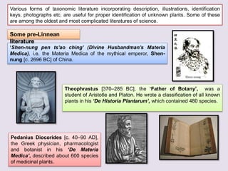 Various forms of taxonomic literature incorporating description, illustrations, identification
keys, photographs etc. are useful for proper identification of unknown plants. Some of these
are among the oldest and most complicated literatures of science.
‘Shen-nung pen ts'ao ching’ (Divine Husbandman's Materia
Medica), i.e. the Materia Medica of the mythical emperor, Shen-
nung [c. 2696 BC] of China.
Theophrastus [370–285 BC], the ‘Father of Botany’, was a
student of Aristotle and Platon. He wrote a classification of all known
plants in his ‘De Historia Plantarum’, which contained 480 species.
Pedanius Diocorides [c. 40–90 AD],
the Greek physician, pharmacologist
and botanist in his ‘De Materia
Medica’, described about 600 species
of medicinal plants.
Some pre-Linnean
literature
 