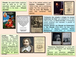 ‘Colóquios dos simples e drogas he cousas
medicinais da Índia’ was published on 10 April
1563 (in Goa) by Garcia de Orta, a Portuguese
Jewish physician and naturalist, a pioneer of
tropical medicine.
Hendrik Adriaan van Rheede tot Drakenstein
or Van Rheede [1636–1691], the then Dutch
Governor of Malabar, published ‘Hortus
Malabaricus’ (1678–1703) in 12-volumes
describing 740 plants of the region.
Charak, the great Indian medicine
man as back as in 125 AD,
described several plants (more
than 500) in his book - ‘Charak
Samhita’.
‘Thesaurus Zeylanicus’ is a book with
botanical descriptions and illustrations
by the Dutch
botanist and physician Johannes
Burman which was published in 1737.
One of the earliest authors was
Andrea Caesalpino [1519–
1603] in Italy, who is sometimes
called "the first taxonomist". In
1583 he wrote ‘De Plantis’, a
work that contained 1500
species.
Joseph Pitton de
Tournefort [1656–1708]
constructed a botanical
classification that came to
rule in botanical taxonomy
until the time of Carl
Linnaeus. In 1700 he
published ‘Institutiones Rei
Herbariae’, in which around
9000 species were listed in
698 genera. He is known as
the ‘Father of genus
concept’.
 