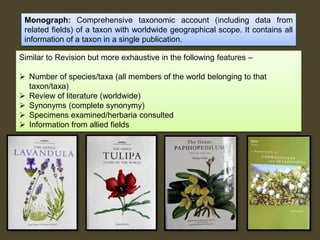 Monograph: Comprehensive taxonomic account (including data from
related fields) of a taxon with worldwide geographical scope. It contains all
information of a taxon in a single publication.
Similar to Revision but more exhaustive in the following features –
 Number of species/taxa (all members of the world belonging to that
taxon/taxa)
 Review of literature (worldwide)
 Synonyms (complete synonymy)
 Specimens examined/herbaria consulted
 Information from allied fields
 
