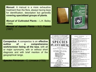 Manual: A manual is a more exhaustive
treatment than the flora, always having keys
for identification, description but generally
covering specialized groups of plants.
Manual of Cultivated Plants – L.H. Bailey
(1949)
Manual of Aquatic Plants – N.C. Fassett
(1957)
Conspectus: A conspectus is an effective
outline of a comprehensive
work/revision listing all the taxa, with all
or major synonyms, with or without short
diagnosis and with brief mention of the
geographical range.
Species Plantarum – C. Linnaeus (1753)
 