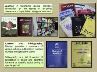 Journal: A taxonomic journal provides
information on the results of on-going
research and is published at regular intervals.
Abstract and bibliography:
Abstract provides a summary of
various articles published in various
journals throughout the world.
Bibliography is a list of names of
publication of books and scientific
literature on specific topics during a
specific period.
 