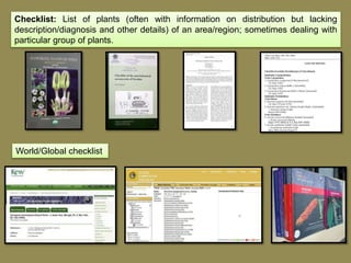 Checklist: List of plants (often with information on distribution but lacking
description/diagnosis and other details) of an area/region; sometimes dealing with
particular group of plants.
World/Global checklist
 
