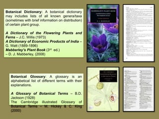 Botanical Dictionary: A botanical dictionary
may includes lists of all known genera/taxa
(sometimes with brief information on distribution)
of certain plant group.
A Dictionary of the Flowering Plants and
Ferns – J.C. Willis (1973)
A Dictionary of Economic Products of India –
G. Watt (1889-1896)
Mabberley’s Plant Book (3rd ed.)
– D. J. Mabberley, (2008)
Botanical Glossary: A glossary is an
alphabetical list of different terms with their
explanations.
A Glossary of Botanical Terms – B.D.
Jackson (1928)
The Cambridge illustrated Glossary of
Botanical Terms – M. Hickey & C. King
(2000)
 
