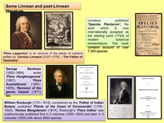 Some Linnean and post-Linnean
literature
Linnaeus published
‘Species Plantarum’, the
work which is now
internationally accepted as
the starting point (1753) of
modern botanical
nomenclature. The book
contains account of over
7,300 species.
‘Flora Lapponica’ is an account of the plants of Lapland
written by Carolus Linnæus [1107–1778] – ‘The Father of
Taxonomy’.
George Bentham
[1800–1884] wrote
‘Flora Hongkongensis’
(1861), ‘Flora
Australiensis’ (1863–
1878), ‘Revision of the
genus Cassia’ (1871)
etc.
William Roxburgh [1751–1815], considered as the ‘Father of Indian
Botany’ published ‘Plants of the Coast of Coromandel’ (1795–
1820), ‘Hortus Bengalensis’ (1814). Roxburgh’s ‘Flora Indica’ was
posthumously published first in 2 volumes (1820–1824) and later in 3
volumes (1832) with about 2600 species.
 
