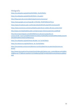 11
Webgrafía
https://es.wikipedia.org/wiki/Cant%C3%B3n_Dur%C3%A1n
https://es.wikipedia.org/wiki/Dur%C3%A1n_(Ecuador)
http://blog.espol.edu.ec/arnoldpinto/gastronomia-duranena/
https://www.google.com.ec/maps/@-2.1761196,-79.8473208,16z?hl=es
https://www.feriadosecuador.net/feriado-detalle/2015/fundaci%F3n-de-duran/59
https://www.elcomercio.com/actualidad/ecuador/duran-celebra-28-anos-canton.html
http://www.enciclopediadelecuador.com/personajes-historicos/jancinta-sandiford/
http://durancyty.blogspot.com/2014/06/duran-ubicacion-geografica-el-
canton.html#:~:text=Sus%20l%C3%ADmites%20son%3A%20Norte%3A%20R%C3%ADo,Oeste%
3A%20El%20R%C3%ADo%20Babahoyo
https://es.wikipedia.org/wiki/Anexo:Alcaldes_de_Dur%C3%A1n
https://es.wikisource.org/wiki/Himno_de_Dur%C3%A1n
https://encolombia.com/turismo/destinos-turisticos/destinos-ecuatorianos/turismo-en-
duran/
http://www.duran.gob.ec/municipio/inicio/index.php?option=com_content&view=article&id=
104&Itemid=777&fbclid=IwAR1Xr7v2r5S4d0xZny07QGTVeY6OfUDDiIHmAIcIhlIhdy3nuqtNfwU
spck
 