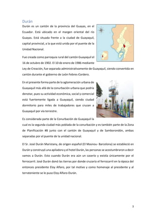 3
Durán
Durán es un cantón de la provincia del Guayas, en el
Ecuador. Está ubicado en el margen oriental del río
Guayas. Está situada frente a la ciudad de Guayaquil,
capital provincial, a la que está unida por el puente de la
Unidad Nacional.
Fue creada como parroquia rural del cantón Guayaquil el
16 de octubre de 1902. El 10 de enero de 1986 mediante
Ley de Creación, fue separada administrativamente de Guayaquil, siendo convertida en
cantón durante el gobierno de León Febres-Cordero.
En el presente forma parte de la aglomeración urbana de
Guayaquil más allá de la conurbación urbana que podría
denotar, pues su actividad económica, social y comercial
está fuertemente ligada a Guayaquil, siendo ciudad
dormitorio para miles de trabajadores que cruzan a
Guayaquil por vía terrestre.
Es considerada parte de la Conurbación de Guayaquil la
cual es la segunda ciudad más poblada de la conurbación y es también parte de la Zona
de Planificación #8 junto con el cantón de Guayaquil y de Samborondón, ambas
separadas por el puente de la unidad nacional.
El Sr. José Durán Maristany, de origen español (El Masnou- Barcelona) se estableció en
Durán y construyó una apiladora y el hotel Durán, las personas se acostumbraron a decir
vamos a Durán. Esto cuando Durán era aún un caserío y existía únicamente por el
ferrocarril. José Durán donó las tierras por donde cruzaría el ferrocarril en la época del
entonces presidente Eloy Alfaro, por tal motivo y como homenaje al presidente y al
terrateniente se le puso Eloy Alfaro-Durán.
 
