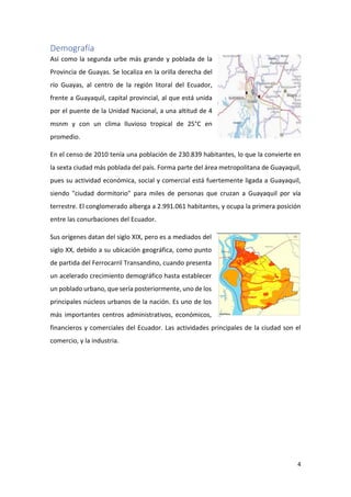 4
Demografía
Así como la segunda urbe más grande y poblada de la
Provincia de Guayas. Se localiza en la orilla derecha del
río Guayas, al centro de la región litoral del Ecuador,
frente a Guayaquil, capital provincial, al que está unida
por el puente de la Unidad Nacional, a una altitud de 4
msnm y con un clima lluvioso tropical de 25°C en
promedio.
En el censo de 2010 tenía una población de 230.839 habitantes, lo que la convierte en
la sexta ciudad más poblada del país. Forma parte del área metropolitana de Guayaquil,
pues su actividad económica, social y comercial está fuertemente ligada a Guayaquil,
siendo "ciudad dormitorio" para miles de personas que cruzan a Guayaquil por vía
terrestre. El conglomerado alberga a 2.991.061 habitantes, y ocupa la primera posición
entre las conurbaciones del Ecuador.
Sus orígenes datan del siglo XIX, pero es a mediados del
siglo XX, debido a su ubicación geográfica, como punto
de partida del Ferrocarril Transandino, cuando presenta
un acelerado crecimiento demográfico hasta establecer
un poblado urbano, que sería posteriormente, uno de los
principales núcleos urbanos de la nación. Es uno de los
más importantes centros administrativos, económicos,
financieros y comerciales del Ecuador. Las actividades principales de la ciudad son el
comercio, y la industria.
 