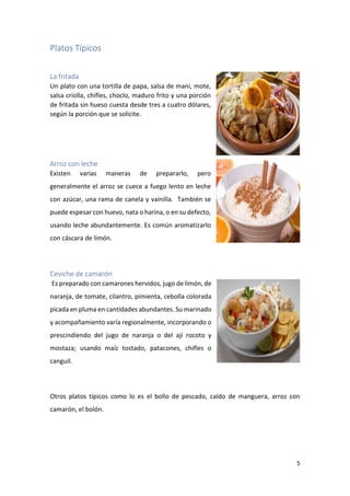5
Platos Típicos
La fritada
Un plato con una tortilla de papa, salsa de maní, mote,
salsa criolla, chifles, choclo, maduro frito y una porción
de fritada sin hueso cuesta desde tres a cuatro dólares,
según la porción que se solicite.
Arroz con leche
Existen varias maneras de prepararlo, pero
generalmente el arroz se cuece a fuego lento en leche
con azúcar, una rama de canela y vainilla. También se
puede espesar con huevo, nata o harina, o en su defecto,
usando leche abundantemente. Es común aromatizarlo
con cáscara de limón.
Ceviche de camarón
Es preparado con camarones hervidos, jugo de limón, de
naranja, de tomate, cilantro, pimienta, cebolla colorada
picada en pluma en cantidades abundantes. Su marinado
y acompañamiento varía regionalmente, incorporando o
prescindiendo del jugo de naranja o del ají rocoto y
mostaza; usando maíz tostado, patacones, chifles o
canguil.
Otros platos típicos como lo es el bollo de pescado, caldo de manguera, arroz con
camarón, el bolón.
 