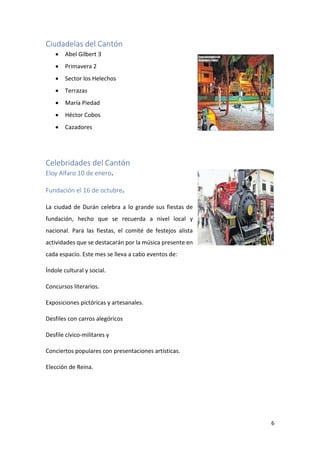 6
Ciudadelas del Cantón
• Abel Gilbert 3
• Primavera 2
• Sector los Helechos
• Terrazas
• María Piedad
• Héctor Cobos
• Cazadores
Celebridades del Cantón
Eloy Alfaro 10 de enero.
Fundación el 16 de octubre.
La ciudad de Durán celebra a lo grande sus fiestas de
fundación, hecho que se recuerda a nivel local y
nacional. Para las fiestas, el comité de festejos alista
actividades que se destacarán por la música presente en
cada espacio. Este mes se lleva a cabo eventos de:
Índole cultural y social.
Concursos literarios.
Exposiciones pictóricas y artesanales.
Desfiles con carros alegóricos
Desfile cívico-militares y
Conciertos populares con presentaciones artísticas.
Elección de Reina.
 