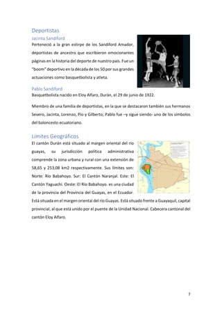 7
Deportistas
Jacinta Sandiford
Perteneció a la gran estirpe de los Sandiford Amador,
deportistas de ancestro que escribieron emocionantes
páginas en la historia del deporte de nuestro país. Fue un
“boom” deportivo en la década de los 50 por sus grandes
actuaciones como basquetbolista y atleta.
Pablo Sandiford
Basquetbolista nacido en Eloy Alfaro, Durán, el 29 de junio de 1922.
Miembro de una familia de deportistas, en la que se destacaron también sus hermanos
Severo, Jacinta, Lorenzo, Pío y Gilberto; Pablo fue –y sigue siendo- uno de los símbolos
del baloncesto ecuatoriano.
Límites Geográficos
El cantón Durán está situado al margen oriental del río
guayas, su jurisdicción política administrativa
comprende la zona urbana y rural con una extensión de
58,65 y 253,08 km2 respectivamente. Sus límites son:
Norte: Río Babahoyo. Sur: El Cantón Naranjal. Este: El
Cantón Yaguachi. Oeste: El Río Babahoyo. es una ciudad
de la provincia del Provincia del Guayas, en el Ecuador.
Está situada en el margen oriental del río Guayas. Está situado frente a Guayaquil, capital
provincial, al que está unido por el puente de la Unidad Nacional. Cabecera cantonal del
cantón Eloy Alfaro.
 