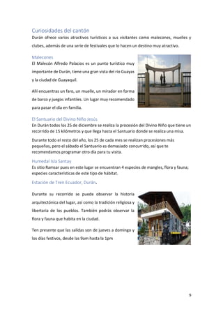 9
Curiosidades del cantón
Durán ofrece varios atractivos turísticos a sus visitantes como malecones, muelles y
clubes, además de una serie de festivales que lo hacen un destino muy atractivo.
Malecones
El Malecón Alfredo Palacios es un punto turístico muy
importante de Durán, tiene una gran vista del río Guayas
y la ciudad de Guayaquil.
Allí encuentras un faro, un muelle, un mirador en forma
de barco y juegos infantiles. Un lugar muy recomendado
para pasar el día en familia.
El Santuario del Divino Niño Jesús
En Durán todos los 25 de diciembre se realiza la procesión del Divino Niño que tiene un
recorrido de 15 kilómetros y que llega hasta el Santuario donde se realiza una misa.
Durante todo el resto del año, los 25 de cada mes se realizan procesiones más
pequeñas, pero el sábado el Santuario es demasiado concurrido, así que te
recomendamos programar otro día para tu visita.
Humedal Isla Santay
Es sitio Ramsar pues en este lugar se encuentran 4 especies de mangles, flora y fauna;
especies características de este tipo de hábitat.
Estación de Tren Ecuador, Durán.
Durante su recorrido se puede observar la historia
arquitectónica del lugar, así como la tradición religiosa y
libertaria de los pueblos. También podrás observar la
flora y fauna que habita en la ciudad.
Ten presente que las salidas son de jueves a domingo y
los días festivos, desde las 9am hasta la 1pm
 