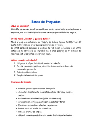  
 
 
Banco de Preguntas 
¿Qué es Linkedin? 
LinkedIn ​es una red social que nació para poner en contacto a profesionales y                           
empresas, que buscan sinergias laborales y nuevas oportunidades de negocio. 
¿Cómo nació LinkedIn y quién la fundó? 
Nació gracias a un estudiante de Filosofía de Oxford llamado Reid Hoffman. El                         
sueño de Hoffman era crear su propia empresa de software. 
En 2003 consiguió comenzar a viralizar la red social profesional y en 2005                         
estableció la estrategia de ingresos. En 2 años pasaron de 9 millones de                         
registros a 35 y las ventas crecieron un 900%. 
 
¿Cómo acceder a Linkedin? 
1. Dirígete a la página de inicio de sesión de LinkedIn. 
2. Escribe tu nombre, apellidos, dirección de correo electrónico y la 
contraseña que usarás. 
3. Selecciona Únete ahora. 
4. Completa el resto de los pasos. 
 
Ventajas de linkedin 
● Permite generar oportunidades de negocio. 
● Contactar directamente con profesionales y líderes de nuestro 
sector. 
● Recomendar a tus contactos (y ser recomendado). 
● Intercambiar opiniones, participar en debates y foros. 
● Encontrar proveedores, clientes y empleados. 
● Promocionar tus productos o servicios. 
● Publicar ofertas de empleo. 
● Adquirir nuevos conocimientos a través de otros profesionales 
 
