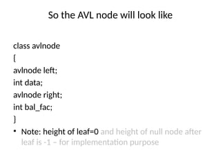 So the AVL node will look like
class avlnode
{
avlnode left;
int data;
avlnode right;
int bal_fac;
}
• Note: height of leaf=0 and height of null node after
leaf is -1 – for implementation purpose
 