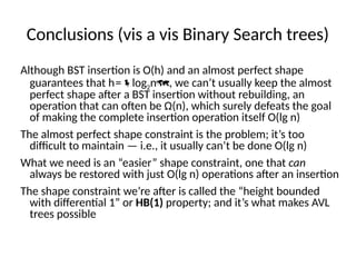 Conclusions (vis a vis Binary Search trees)
Although BST insertion is O(h) and an almost perfect shape
guarantees that h=log2n, we can’t usually keep the almost
perfect shape after a BST insertion without rebuilding, an
operation that can often be Ω(n), which surely defeats the goal
of making the complete insertion operation itself O(lg n)
The almost perfect shape constraint is the problem; it’s too
difficult to maintain — i.e., it usually can’t be done O(lg n)
What we need is an “easier” shape constraint, one that can
always be restored with just O(lg n) operations after an insertion
The shape constraint we’re after is called the “height bounded
with differential 1” or HB(1) property; and it’s what makes AVL
trees possible
 