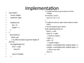 Implementation
• class Node {
• int key, height;
• Node left, right;
•
• Node(int d) {
• key = d;
• height = 1;
• }
• }
• class AVLTree {
• Node root;
• // A utility function to get the height of
the tree
• int height(Node N) {
• if (N == null)
• return 0;
•
• return N.height;
• }
// A utility function to get maximum of two
integers
int max(int a, int b) {
return (a > b) ? a : b;
}
// A utility function to right rotate subtree rooted
with y
// See the diagram given above.
Node rightRotate(Node y) {
Node x = y.left;
Node T2 = x.right;
// Perform rotation
x.right = y;
y.left = T2;
// Update heights
y.height = max(height(y.left), height(y.right)) + 1;
x.height = max(height(x.left), height(x.right)) + 1;
// Return new root
return x;
}
 