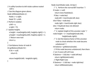 // A utility function to left rotate subtree rooted
with x
// See the diagram given above.
Node leftRotate(Node x) {
Node y = x.right;
Node T2 = y.left;
// Perform rotation
y.left = x;
x.right = T2;
// Update heights
x.height = max(height(x.left), height(x.right)) + 1;
y.height = max(height(y.left), height(y.right)) + 1;
// Return new root
return y;
}
// Get Balance factor of node N
int getBalance(Node N) {
if (N == null)
return 0;
return height(N.left) - height(N.right);
}
Node insert(Node node, int key) {
/* 1. Perform the normal BST insertion */
if (node == null)
return (new Node(key));
if (key < node.key)
node.left = insert(node.left, key);
else if (key > node.key)
node.right = insert(node.right, key);
else // Duplicate keys not allowed
return node;
/* 2. Update height of this ancestor node */
node.height = 1 + max(height(node.left),
height(node.right));
/* 3. Get the balance factor of this ancestor
node to check whether this node became
unbalanced */
int balance = getBalance(node);
// If this node becomes unbalanced, then there
// are 4 cases Left Left Case
if (balance > 1 && key < node.left.key)
return rightRotate(node);
// Right Right Case
if (balance < -1 && key > node.right.key)
return leftRotate(node);
 