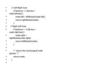 • // Left Right Case
• if (balance > 1 && key >
node.left.key) {
• node.left = leftRotate(node.left);
• return rightRotate(node);
• }
• // Right Left Case
• if (balance < -1 && key <
node.right.key) {
• node.right =
rightRotate(node.right);
• return leftRotate(node);
• }
•
• /* return the (unchanged) node
pointer */
• return node;
• }
•
 