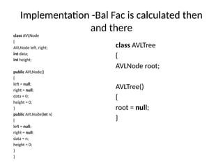 Implementation -Bal Fac is calculated then
and there
class AVLNode
{
AVLNode left, right;
int data;
int height;
public AVLNode()
{
left = null;
right = null;
data = 0;
height = 0;
}
public AVLNode(int n)
{
left = null;
right = null;
data = n;
height = 0;
}
}
class AVLTree
{
AVLNode root;
AVLTree()
{
root = null;
}
 