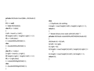 private AVLNode insert(int x, AVLNode t)
{
if (t == null)
t = new AVLNode(x);
else if (x < t.data)
{
t.left = insert( x, t.left );
if( height( t.left ) - height( t.right ) == 2 )
if( x < t.left.data )
t = rotateWithLeftChild( t );
else
t = doubleWithLeftChild( t );
}
else if( x > t.data )
{t.right = insert( x, t.right );
if( height( t.right ) - height( t.left ) == 2 )
if( x > t.right.data)
t = rotateWithRightChild( t );
else
t = doubleWithRightChild( t );
}
else
; // Duplicate; do nothing
t.height = max( height( t.left ), height( t.right ) ) + 1;
return t;
}
/* Rotate binary tree node with left child */
private AVLNode rotateWithLeftChild(AVLNode k2)
{
AVLNode k1 = k2.left;
k2.left = k1.right;
k1.right = k2;
k2.height = max( height( k2.left ), height( k2.right ) ) +
1;
k1.height = max( height( k1.left ), k2.height ) + 1;
return k1;
}
 