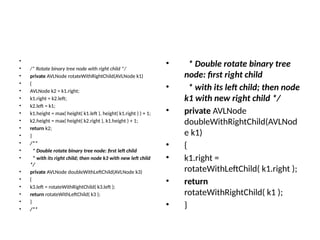 •
• /* Rotate binary tree node with right child */
• private AVLNode rotateWithRightChild(AVLNode k1)
• {
• AVLNode k2 = k1.right;
• k1.right = k2.left;
• k2.left = k1;
• k1.height = max( height( k1.left ), height( k1.right ) ) + 1;
• k2.height = max( height( k2.right ), k1.height ) + 1;
• return k2;
• }
• /**
• * Double rotate binary tree node: first left child
• * with its right child; then node k3 with new left child
*/
• private AVLNode doubleWithLeftChild(AVLNode k3)
• {
• k3.left = rotateWithRightChild( k3.left );
• return rotateWithLeftChild( k3 );
• }
• /**
• * Double rotate binary tree
node: first right child
• * with its left child; then node
k1 with new right child */
• private AVLNode
doubleWithRightChild(AVLNod
e k1)
• {
• k1.right =
rotateWithLeftChild( k1.right );
• return
rotateWithRightChild( k1 );
• }
 