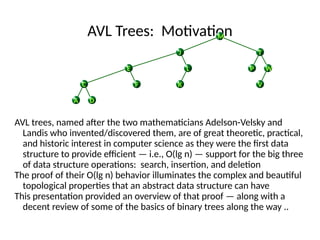 AVL Trees: Motivation
AVL trees, named after the two mathematicians Adelson-Velsky and
Landis who invented/discovered them, are of great theoretic, practical,
and historic interest in computer science as they were the first data
structure to provide efficient — i.e., O(lg n) — support for the big three
of data structure operations: search, insertion, and deletion
The proof of their O(lg n) behavior illuminates the complex and beautiful
topological properties that an abstract data structure can have
This presentation provided an overview of that proof — along with a
decent review of some of the basics of binary trees along the way ..
V
A D
P W
K
C
L
F
T
E
J
M
 