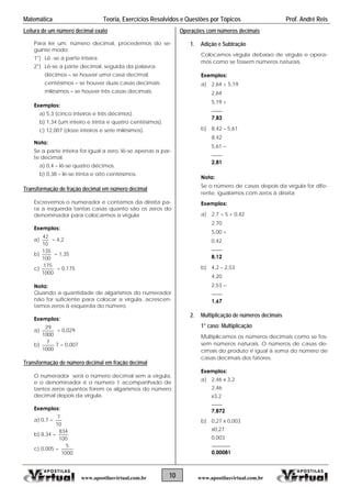 Matemática Teoria, Exercícios Resolvidos e Questões por Tópicos Prof. André Reis
Leitura de um número decimal exato
Para ler um, número decimal, procedemos do se-
guinte modo:
1°) Lê -se a parte inteira
2°) Lê-se a parte decimal, seguida da palavra:
décimos  se houver uma casa decimal.
centésimos  se houver duas casas decimais.
milésimos  se houver três casas decimais.
Exemplos:
a) 5,3 (cinco inteiros e três décimos).
b) 1,34 (um inteiro e trinta e quatro centésimos).
c) 12,007 (doze inteiros e sete milésimos).
Nota:
Se a parte inteira for igual a zero, lê-se apenas a par-
te decimal.
a) 0,4 – lê-se quatro décimos.
b) 0,38 – lê-se trinta e oito centésimos.
Transformação de fração decimal em número decimal
Escrevemos o numerador e contamos da direita pa-
ra a esquerda tantas casas quanto são os zeros do
denominador para colocarmos a vírgula
Exemplos:
a)
10
42
= 4,2
b)
100
135
= 1,35
c)
1000
175
= 0,175
Nota:
Quando a quantidade de algarismos do numerador
não for suficiente para colocar a vírgula, acrescen-
tamos zeros à esquerda do número.
Exemplos:
a)
1000
29
= 0,029
b)
1000
7
7 = 0,007
Transformação de número decimal em fração decimal
O numerador será o número decimal sem a vírgula,
e o denominador é o número 1 acompanhado de
tantos zeros quantos forem os algarismos do número
decimal depois da vírgula.
Exemplos:
a) 0,7 =
10
7
b) 8,34 =
100
834
c) 0,005 =
1000
5
Operações com números decimais
1. Adição e Subtração
Colocamos vírgula debaixo de vírgula e opera-
mos como se fossem números naturais.
Exemplos:
a) 2,64 + 5,19
2,64
5,19 +
____
7,83
b) 8,42 – 5,61
8,42
5,61 
____
2,81
Nota:
Se o número de casas depois da vírgula for dife-
rente, igualamos com zeros à direita
Exemplos:
a) 2,7 + 5 + 0,42
2,70
5,00 +
0,42
____
8,12
b) 4,2 – 2,53
4,20
2,53 
____
1,67
2. Multiplicação de números decimais
1° caso: Multiplicação
Multiplicamos os números decimais como se fos-
sem números naturais. O números de casas de-
cimais do produto é igual à soma do número de
casas decimais dos fatores.
Exemplos:
a) 2,46 x 3,2
2,46
x3,2
____
7,872
b) 0,27 x 0,003
x0,27
0,003
_______
0,00081
10www.apostilasvirtual.com.br www.apostilasvirtual.com.br
 