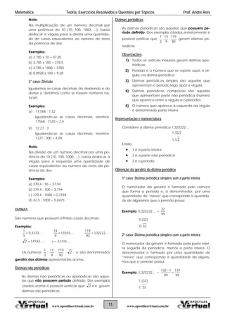 Matemática Teoria, Exercícios Resolvidos e Questões por Tópicos Prof. André Reis
Nota:
Na multiplicação de um número decimal por
uma potência de 10 (10, 100, 1000, ...), basta
deslocar a vírgula para a direita uma quantida-
de de casas equivalentes ao número de zeros
da potência de dez.
Exemplos:
a) 3,785 x 10 = 37,85
b) 3,785 x 100 = 378,5
c) 3,785 x 1000 = 3785
d) 0,0928 x 100 = 9,28
2° caso: Divisão
Igualamos as casas decimais do dividendo e do
divisor e dividimos como se fossem números na-
turais.
Exemplos:
a) 17,568 : 7,32
Igualando-se as casas decimais, teremos:
17568 : 7320 = 2,4
b) 12,27 : 3
Igualando-se as casas decimais, teremos:
1227 : 300 = 4,09
Nota:
Na divisão de um número decimal por uma po-
tência de 10 (10, 100, 1000, ...), basta deslocar a
vírgula para a esquerda uma quantidade de
casas equivalentes ao número de zeros da po-
tência de dez.
Exemplos:
a) 379,4 : 10 = 37,94
b) 379,4 : 100 = 3,794
c) 379,4 : 1000 = 0,3794
d) 42,5 ; 1000 = 0,0425
DÍZIMAS
São números que possuem infinitas casas decimais.
Exemplos:
...3333,0
3
1
 ; ...5555,1
9
14
 ; ...32222,1
90
119
 ;
....4142,12  ; .....1415,3
Os números
3
1
;
9
14
;
90
119
; 2 ; são denominados
geratriz das dízimas apresentadas acima.

Dízimas não periódicas
As dízimas não periódicas ou aperiódicas são aque-
las que não possuem período definido. Dos exemplos
citados acima é possível verificar que e2 geram
dízimas não periódicas.
Dízimas periódicas
As dízimas periódicas são aquelas que possuem pe-
ríodo definido. Dos exemplos citados anteriormente é
possível verificar que
90
119
;
9
14
;
3
1
geram dízimas pe-
riódicas.
Observações:
1) Todos os radicais inexatos geram dízimas ape-
riódicas;
2) Período é o número que se repete após a vír-
gula, na dízima periódica;
3) Dízimas periódicas simples são aquelas que
apresentam o período logo após a vírgula;
4) Dízimas periódicas compostas são aquelas
que apresentam parte não periódica (número
que aparece entre a vírgula e o período);
5) O número que aparece à esquerda da vírgula
é denominado parte inteira.
Representação e nomenclatura
Considere a dízima periódica 1,322222....
1,3(2)
1,3 2
Então,
 1 é a parte inteira
 3 é a parte não periódica
 2 é o período
Obtenção da geratriz da dízima periódica
1º caso: Dízima periódica simples sem a parte inteira
O numerador da geratriz é formado pelo número
que forma o período e, o denominador, por uma
quantidade de “noves” que corresponde à quantida-
de de algarismos que o período possui.
Exemplo: 0,323232.... =
99
32
0,(32)
32,0
2º caso: Dízima periódica simples com a parte inteira
O numerador da geratriz é formado pela parte intei-
ra seguida da periódica, menos a parte inteira. O
denominador é formado por uma quantidade de
“noves” que corresponde à quantidade de algaris-
mos que o período possui.
Exemplo: 1,323232.... =
99
131
99
1132


1,(32)
1, 32
11www.apostilasvirtual.com.br www.apostilasvirtual.com.br
 
