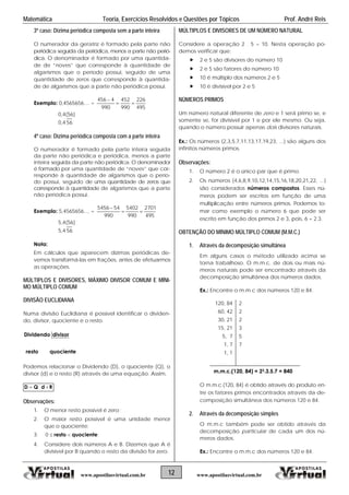 Matemática Teoria, Exercícios Resolvidos e Questões por Tópicos Prof. André Reis
3º caso: Dízima periódica composta sem a parte inteira
O numerador da geratriz é formado pela parte não
periódica seguida da periódica, menos a parte não perió-
dica. O denominador é formado por uma quantida-
de de “noves” que corresponde à quantidade de
algarismos que o período possui, seguido de uma
quantidade de zeros que corresponde à quantida-
de de algarismos que a parte não periódica possui.
Exemplo: 0,4565656.... =
495
226
990
452
990
4456


0,4(56)
0,4 56
4º caso: Dízima periódica composta com a parte inteira
O numerador é formado pela parte inteira seguida
da parte não periódica e periódica, menos a parte
inteira seguida da parte não periódica. O denominador
é formado por uma quantidade de “noves” que cor-
responde à quantidade de algarismos que o perío-
do possui, seguido de uma quantidade de zeros que
corresponde à quantidade de algarismos que a parte
não periódica possui.
Exemplo: 5,4565656.... =
495
2701
990
5402
990
545456


5,4(56)
5,4 56
Nota:
Em cálculos que aparecem dízimas periódicas de-
vemos transformá-las em frações, antes de efetuarmos
as operações.
MÚLTIPLOS E DIVISORES, MÁXIMO DIVISOR COMUM E MÍNI-
MO MÚLTIPLO COMUM
DIVISÃO EUCLIDIANA
Numa divisão Euclidiana é possível identificar o dividen-
do, divisor, quociente e o resto.
quocienteresto
divisorDividendo
12 www.apostilasvirtual.com.brwww.apostilasvirtual.com.br
Podemos relacionar o Dividendo (D), o quociente (Q), o
divisor (d) e o resto (R) através de uma equação. Assim,
RdQD  .
Observações:
1. O menor resto possível é zero;
2. O maior resto possível é uma unidade menor
que o quociente;
3. ;0 quocienteresto 
4. Considere dois números A e B. Dizemos que A é
divisível por B quando o resto da divisão for zero.
MÚLTIPLOS E DIVISORES DE UM NÚMERO NATURAL
Considere a operação 2 . 5 = 10. Nesta operação po-
demos verificar que:
 2 e 5 são divisores do número 10
 2 e 5 são fatores do número 10
 10 é múltiplo dos números 2 e 5
 10 é divisível por 2 e 5
NÚMEROS PRIMOS
Um número natural diferente de zero e 1 será primo se, e
somente se, for divisível por 1 e por ele mesmo. Ou seja,
quando o número possuir apenas dois divisores naturais.
Ex.: Os números {2,3,5,7,11,13,17,19,23, ...} são alguns dos
infinitos números primos.
Observações:
1. O número 2 é o único par que é primo.
2. Os números {4,6,8,9,10,12,14,15,16,18,20,21,22, ...}
são considerados números compostos. Esses nú-
meros podem ser escritos em função de uma
multiplicação entre números primos. Podemos to-
mar como exemplo o número 6 que pode ser
escrito em função dos primos 2 e 3, pois, 6 = 2.3.
OBTENÇÃO DO MÍNIMO MÚLTIPLO COMUM (M.M.C.)
1. Através da decomposição simultânea
Em alguns casos o método utilizado acima se
torna trabalhoso. O m.m.c. de dois ou mais nú-
meros naturais pode ser encontrado através da
decomposição simultânea dos números dados.
Ex.: Encontre o m.m.c dos números 120 e 84.
120, 84 2
60, 42 2
30, 21 2
15, 21 3
5, 7 5
1, 7 7
1, 1
m.m.c.(120, 84) = 23.3.5.7 = 840
O m.m.c.(120, 84) é obtido através do produto en-
tre os fatores primos encontrados através da de-
composição simultânea dos números 120 e 84.
2. Através da decomposição simples
O m.m.c também pode ser obtido através da
decomposição particular de cada um dos nú-
meros dados.
Ex.: Encontre o m.m.c dos números 120 e 84.
 