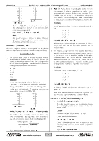 Matemática Teoria, Exercícios Resolvidos e Questões por Tópicos Prof. André Reis
13 www.apostilasvirtual.com.brwww.apostilasvirtual.com.br
120 2 84 2
60 2 42 2
30 2 21 3
15 3 7 7
5 5 1
1 = 22.3.7
120 = 23.3.5
O m.m.c.(120, 84) é dado pela multiplicação
dos fatores primos comuns e não comuns, com
maior expoente possível.
Logo, m.m.c.(120, 84) = 23.3.5.7 = 840.
Nota:
Nas decomposições acima se pode observar
que 2 e 3 são fatores primos comuns e que 5 e 7
são fatores primos não comuns.
PROBLEMAS ENVOLVENDO M.M.C.
O m.m.c pode ser utilizado na resolução de problemas
que envolve fatos ou fenômenos cíclicos ou repetitivos.
Exercícios Resolvidos:
1. Dois ciclistas saem juntos, no mesmo instante e no mes-
mo sentido, do mesmo ponto de partida de uma pis-
ta circular. O primeiro dá uma volta em 132 segundos e
o outro em 120 segundos. Calcule os minutos que le-
varão para se encontrar novamente.
a) 1.320
b) 132
c) 120
d) 60
e) 22
Resolução:
Temos aí um clássico problema de m.m.c.
O primeiro ciclista dá uma volta em 132 segundos.
O segundo ciclista dá uma volta em 120 segundos.
Existiu uma coincidência. A próxima coincidência
ocorrerá no m.m.c. entre 132 e 120.
132 2 120 2
66 2 60 2
33 3 30 2
11 11 15 3
1 5 5
132 = 22.3.11 1
= 23.3.5
m.m.c.(132, 120) = 23.3.5.11 = 8.3.5.11 = 1.320 segundos.
A questão pediu a resposta em minutos. Como 1 mi-
nuto corresponde a 60 segundos, para obtermos a
resposta em minutos basta dividirmos 1.320 por 60.
1320 segundos 60
120 segundos 22 minutos
0
Logo a alternativa correta é a letra "e".
2. (PUC–SP) Numa linha de produção, certo tipo de
manutenção é feita na máquina A a cada 3 dias,
na máquina B, a cada 4 dias, e na máquina C, a
cada 6 dias. Se no dia 2 de dezembro foi feita a
manutenção nas três máquinas, após quantos dias
as máquinas receberão manutenção no mesmo dia.
Resolução:
Temos que determinar o m.m.c entre os números 3, 4
e 6.
3, 4, 6 2
3, 2, 3 2
3, 1, 3 3
1, 1, 1
m.m.c.(3, 4, 6) = 22.3. = 4.3 = 12
Dessa forma, concluímos que após 12 dias, a manu-
tenção será feita nas três máquinas. Portanto, dia 14
de dezembro.
3. Um médico, ao prescrever uma receita, determina
que três medicamentos sejam ingeridos pelo pacien-
te de acordo com a seguinte escala de horários:
remédio A, de 2 em 2 horas, remédio B, de 3 em 3
horas e remédio C, de 6 em 6 horas. Caso o pacien-
te utilize os três remédios às 8 horas da manhã, qual
será o próximo horário de ingestão dos mesmos?
Resolução:
Calcular o m.m.c. dos números 2, 3 e 6.
2, 3, 6 2
1, 3, 3 3
1, 1, 1
m.m.c.(2, 3, 6) = 2.3. = 6
O mínimo múltiplo comum dos números 2, 3, 6 é i-
gual a 6.
De 6 em 6 horas os três remédios serão ingeridos jun-
tos. Portanto, o próximo horário será às 14 horas.
OBTENÇÃO DO MÁXIMO DIVISOR COMUM (M.D.C.)
1. Através da decomposição simples
O m.d.c. também pode ser obtido através da
decomposição particular de cada um dos nú-
meros dados.
Exemplo:
Encontre o m.d.c. dos números 120 e 84.
Como vimos anteriormente:
120 = 23.3.5 e 84 = 22.3.7.
O m.d.c. (120, 84) é dado pela multiplicação dos
fatores primos comuns, com menor expoente
possível.
Logo, m.d.c.(120, 84) = 22.3 = 12.
 
