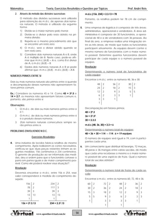 Matemática Teoria, Exercícios Resolvidos e Questões por Tópicos Prof. André Reis
14 www.apostilasvirtual.com.brwww.apostilasvirtual.com.br
2. Através do método das divisões sucessivas
O método das divisões sucessivas será utilizado
para obtenção do m.d.c. de apenas dois núme-
ros naturais. O método é utilizado da seguinte
forma:
1) Divide-se o maior número pelo menor.
2) Divide-se o divisor pelo resto obtido na pri-
meira divisão.
3) Repete-se o mesmo procedimento até que
se encontre um resto zero.
4) O m.d.c. será o divisor obtido quando se
tem resto zero.
5) Considere dois números naturais A e B, onde
A é múltiplo de B. Neste caso, pode-se afir-
mar que m.m.c.(A,B) = A e, como B é divisor
de A, o m.d.c.(A,B) = B.
6) Dados dois números naturais A e B se pode
afirmar que: m.m.c.(A,B) . m.d.c.(A,B) = A.B.
NÚMEROS PRIMOS ENTRE SI
Dois ou mais números naturais são primos entre si quando
a decomposição desses números não apresentarem fa-
tores primos comuns.
Ex.: Considere os números 45 e 14. Como 45 = 32.5 e
14 = 2.7, os mesmos não apresentam fatores comuns e,
portanto, são primos entre si.
Observações:
1. O m.d.c. de dois ou mais números primos entre si
é 1.
2. O m.m.c. de dois ou mais números primos entre si
é o produto desses números.
3. Dois números naturais consecutivos sempre se-
rão primos entre si.
PROBLEMAS ENVOLVENDO M.D.C.
Exercícios Resolvidos:
4. Uma indústria de tecidos fabrica retalhos de mesmo
comprimento. Após realizarem os cortes necessários,
verificou-se que duas peças restantes tinham as se-
guintes medidas: 156 centímetros e 234 centímetros.
O gerente de produção ao ser informado das medi-
das, deu a ordem para que o funcionário cortasse o
pano em partes iguais e de maior comprimento pos-
sível. Como ele poderá resolver essa situação?
Resolução:
Devemos encontrar o m.d.c. entre 156 e 254, esse
valor corresponderá à medida do comprimento de-
sejado.
156 2 234 2
78 2 117 3
39 3 39 3
13 13 13 13
1 1
156 = 22.3.13 234 = 2.32.13
m.d.c.(156, 234) = 2.3.13 = 78
Portanto, os retalhos podem ter 78 cm de compri-
mento.
5. Uma empresa de logística é composta de três áreas:
administrativa, operacional e vendedores. A área ad-
ministrativa é composta de 30 funcionários, a opera-
cional de 48 e a de vendedores com 36 pessoas. Ao
final do ano, a empresa realiza uma integração en-
tre as três áreas, de modo que todos os funcionários
participem ativamente. As equipes devem conter o
mesmo número de funcionários com o maior núme-
ro possível. Determine quantos funcionários devem
participar de cada equipe e o número possível de
equipes.
Resolução:
Determinando o número total de funcionários de
cada equipe:
Encontrar o m.d.c. entre os números 48, 36 e 30.
48 2 36 2 30 2
24 2 18 2 15 3
12 2 9 3 5 5
6 2 3 3 1
3 3 1
1
Decomposição em fatores primos:
48 = 24.3
36 = 22.32
30 = 2.3.5
m.d.c.(48, 36, 30) = 2.3 = 6
Determinando o número total de equipes:
48 + 36 + 30 = 114 → 114 : 6 = 19 equipes
O número de equipes será igual a 19, com 6 partici-
pantes cada uma.
6. Um comerciante quer distribuir 60 laranjas, 72 maças,
48 peras e 36 mangas entre várias sacolas, de modo
que cada uma recebesse o mesmo e o maior núme-
ro possível de uma espécie de fruta. Qual o número
total de sacolas obtidas?
Resolução:
Determinando o número total de frutas de cada sa-
cola:
Encontrar o m.d.c. entre os números 60, 72, 48 e 36.
60 2 72 2 48 2 36 2
30 2 36 2 24 2 18 2
15 3 18 2 12 2 9 3
5 5 9 3 6 2 3 3
1 3 3 3 3 1
1 1
 