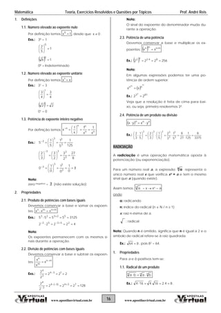 Matemática Teoria, Exercícios Resolvidos e Questões por Tópicos Prof. André Reis
1. Definições Nota:
O sinal do expoente do denominador muda du-
eração.
2.3.
r a base e multiplicar os ex-
16 www.apostilasvirtual.com.brwww.apostilasvirtual.com.br
1.1. Número elevado ao expoente nulo
Por definição temos 1x0
 , desde que .0x 
Exs.: 30 = 1
1
5
2
0






  16
0

00 = Indeterminado
1.2. Número elevado ao expoente unitário
Por definição temos xx1
 .
Exs.: 31 = 3
4
3
4
3
1






  22
1

01 = 0
1.3. Potência de expoente inteiro negativo
Por definição temos nn
nn
n
x
1
x
1
x
1
x 






.
Exs.:
125
1
5
1
5
1
5
3
33
3







8
27
2
3
2
3
3
2
3
333




















0
1
0
1
0
1
0
3
33
3
Nota:
zero negativo =  (não existe solução)
2. Propriedades
2.1. Produto de potências com bases iguais
Devemos conservar a base e somar os expoen-
tes: mnmn
xxx 

Exs.: 31255555 52323
 
42222 25353
 
Nota:
Os expoentes permanecem com os mesmos si-
nais durante a operação.
2.2. Divisão de potências com bases iguais
Devemos conservar a base e subtrair os expoen-
tes: mn
m
n
x
x
x 

Exs.: 222
2
2 134
3
4
 
128222
2
2 734)3(4
3
4
 

rante a op
Potência de uma potência
Devemos conserva
poentes:   mnmn
xx 

Ex.:   2562
42
22 842
 
Nota:
lgumas expressões podemos ter uma po-
or:
Veja que a resolução é feita de cima para bai-
u seja, p meiro resolvemos 34.
2.4.
Em a
tência de ordem superi
 nn
xx 
Ex.: 813
22
4

m
m
xo, o ri
Potência de um produto ou divisão
  nnn
yxyx 
Ex.:
3375
8
125
1
27
8
5
1
3
2
5
1
3
2
5
1
3
2
3
3
3
3333



















RADICIA
radiciação é uma operação matemática oposta à
(ou exponenciação).
ÇÃO
A
potenciação
Para um número real a, a expressão n
a representa o
único número real x que verifica xn = a e tem o mesmo
nal que a (quando existe).si
Assim temos: n
a = x  x = an
onde:
a: radicando
ndice do radical (n  N / n  1)
de a
n: í
x: raiz n-ésima
: radical
Nota: Quando n é omitido, significa que n é igual a 2 e o
símbolo l refere-se à raiz quadrada.de radica
Ex.: 864  , pois 82 = 64.
1. Propriedades
Para ositivos tem-se:a e b p
m produto1.1. Radical de u
nnn
baba 
Ex.: 84.216.4164  .
 