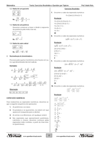 Matemática Teoria, Exercícios Resolvidos e Questões por Tópicos Prof. André Reis
17 www.apostilasvirtual.com.brwww.apostilasvirtual.com.br
1.2. al de um quocienteRadic
n
n
n
b
a
b
a

Ex.: 3
2
6
4
36
4
36
 .
1.3. al de uma potência
Devemos conservar a base e dividir o expoente
e da raiz.
Radic
da potência pelo índic
n
m
n m
aa 
Ex.: 5
4
5 4
33  .
1.4. al de outr radicalRadic o
nmm n
aa 

Ex.: 15355 3
555  
2. Racionalização de denomin
uma fração em ou-
icais.
adores
Processo pelo qual se transforma
tra cujo denominador não tem rad
Exemplos:
a)
b
bX
b
bX
bb
bX
b
X

2






.
b)
a
aX
a
a
a
X
a
X
n mn
n mn
n mn
n mn m 


 .
c)
 
 
 
 
ba
baX
ba
ba
ba
X
ba
X









.
Observação:
(a + b)  (a  b) = a2  b2
XP
ssões numéricas, devemos se-
de operações:
ra a direita);
4. arênteses,
s
Exercícios Resolvidos
E RESSÕES NUMÉRICAS
Para resolvermos as expre
uir a seguinte sequênciag
1. As potências e as raízes;
2. Os produtos e os quocientes, na ordem em que
aparecem (esquerda pa
3. As somas e as diferenças, em qualquer ordem;
Nas expressões que apresentarem p
colchetes e chaves, devemos começar pela
expressões neles contidas, a partir do mais inter-
no (parênteses).
:
7. Encontre o valor da expressão numérica:
1]15+[(3x6-2)-(10-6:2)+
Resolução:
15+[(3.6-2)-(10-6
10-3)+1] =
8. o valor da expressão numérica:
:2)+1] =
15+[(18-2)-(
15+[16-7+1] =
15+[9+1] =
15+10 =
25
Encontre
)29.(2:]3).2:16[( 32

Resolução:
)29.(2:]3).2:16[( 32
 =
-8) =
[2.9]:2.1 =
9. valor da expressão numérica:
[(4:2).9]:2.(9
18:2.1 =
9.1 =
9
Encontre o
2323
)]4:23(:)12510[( 
Resolução:
2323
)]4:23(:)12510[(  =
4)]2 =
[52:(3+2)]2 =
10. ntre o valor da expressão numérica:
[(10-5)2:(3+8:
[25:5]2 =
25 =
25
Enco
312
253 
1
.
62













Resolução:
312
2
1
.
53








62







=
31
1
2
.
6
5
9
4












 =
3
2.
6
5
9
4
 =
8.
6
5
9
4
 =
6
40
9
4
 =


18
1208

18
112
9
56
 