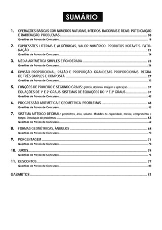 SUMÁRIO
1. OPERAÇÕES BÁSICAS COM NÚMEROS NATURAIS, INTEIROS, RACIONAIS E REAIS; POTENCIAÇÃO
E RADICIAÇÃO. PROBLEMAS......................................................................................................... 05
Questões de Provas de Concursos..................................................................................................................................18
2. EXPRESSÕES LITERAIS E ALGÉBRICAS, VALOR NUMÉRICO. PRODUTOS NOTÁVEIS. FATO-
RAÇÃO ............................................................................................................................................. 21
Questões de Provas de Concursos..................................................................................................................................24
3. MÉDIA ARITMÉTICA SIMPLES E PONDERADA.............................................................................. 25
Questões de Provas de Concursos..................................................................................................................................26
4. DIVISÃO PROPORCIONAL. RAZÃO E PROPORÇÃO. GRANDEZAS PROPORCIONAIS. REGRA
DE TRÊS SIMPLES E COMPOSTA .................................................................................................. 27
Questões de Provas de Concursos..................................................................................................................................32
5. FUNÇÕES DE PRIMEIRO E SEGUNDO GRAUS: gráfico, domínio, imagem e aplicação........................ 37
EQUAÇÕES DE 1º E 2º GRAUS. SISTEMAS DE EQUAÇÕES DO 1º E 2º GRAUS.......................... 37
Questões de Provas de Concursos..................................................................................................................................42
6. PROGRESSÃO ARITMÉTICA E GEOMÉTRICA. PROBLEMAS ....................................................... 48
Questões de Provas de Concursos..................................................................................................................................52
7. SISTEMA MÉTRICO DECIMAL: perímetros, área, volume. Medidas de capacidade, massa, comprimento e
tempo. Resolução de problemas ............................................................................................................. 55
Questões de Provas de Concursos..................................................................................................................................62
8. FORMAS GEOMÉTRICAS, ÂNGULOS ............................................................................................. 64
Questões de Provas de Concursos..................................................................................................................................70
9. PORCENTAGEM ...............................................................................................................................71
Questões de Provas de Concursos..................................................................................................................................73
10. JUROS............................................................................................................................................... 74
Questões de Provas de Concursos..................................................................................................................................76
11. DESCONTOS..................................................................................................................................... 77
Questões de Provas de Concursos..................................................................................................................................80
GABARITOS ....................................................................................................................................... 81
 