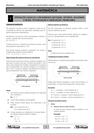 Matemática Teoria, Exercícios Resolvidos e Questões por Tópicos Prof. André Reis
MATEMÁTICA
1 OPERAÇÕES BÁSICAS COM NÚMEROS NATURAIS, INTEIROS, RACIONAIS
E REAIS; POTENCIAÇÃO E RADICIAÇÃO. PROBLEMAS.
5 www.apostilasvirtual.com.brwww.apostilasvirtual.com.br
CONJUNTOS NUMÉRICOS
Os conjuntos numéricos foram surgindo a partir da ne-
cessidade do homem de apresentar resultados para al-
gumas operações matemáticas.
Inicialmente era preciso contar quantidades, criando-se
assim o conjunto dos números naturais:
N = { 0,1,2,3,...}.
Conhecendo-se o conjunto dos números naturais como
seria possível a operação (3 – 5)?
Para tornar sempre possível a subtração, foi criado o
conjunto dos números inteiros relativos:
Z = { …..-3, -2, -1, 0, +1, +2, +3,……}
Representação dos números inteiros na reta numérica
Vamos traçar uma reta e marcar o ponto 0 (origem), em
que está o número real zero. À direta do ponto 0, com
uma certa unidade de medida, assinalaremos os pontos
que correspondem aos números positivos e à esquerda
de 0, com a mesma unidade, assinalaremos os pontos
que correspondem aos números negativos.
Notas:
1. Os números inteiros positivos podem ser indicados
sem o sinal de +.
Ex.: +7 = 7
2. O zero não é positivo nem negativo
3. Todo número inteiro possui um antecessor e um
sucessor.
Exs.: +5 é o sucessor de +4
-6 é o antecessor de -5
4. O valor absoluto ou módulo de um número inteiro
é a distância desse número à origem.
Exs.: |-7| = 7
|0| = 0
|+5| = 5
Números opostos ou simétricos
Na reta numerada, os números opostos estão a uma
mesma distância do zero.
Observe que cada número inteiro, positivo ou negativo,
tem um correspondente com sinal diferente.
Exs.: O oposto de +1 é -1.
O oposto de -3 é +3.
O oposto de +9 é -9.
O oposto de -5 é +5.
Nota:
O oposto de zero é o próprio zero.
Comparação de números inteiros
Observando-se a representação gráfica dos números intei-
ros na reta.
Dados dois números quaisquer, o que está à direita é o
maior deles, e o que está à esquerda, o menor deles.
Exemplos:
a) -1 > -4, porque -1 está à direita de -4.
b) +2 > -4, porque +2 está a direita de -4
c) -4 menor -2 , porque -4 está à esquerda de -2.
d) -2 menor +1, porque -2 está à esquerda de +1.
Operações com números inteiros
1. Adição
a) Adição de números inteiros positivos
A soma de dois números inteiros positivos é um
número positivo.
Exemplos:
a) (+2) + (+5) = +7
b) (+1) + (+4) = +5
c) (+6) + (+3) = +9
 