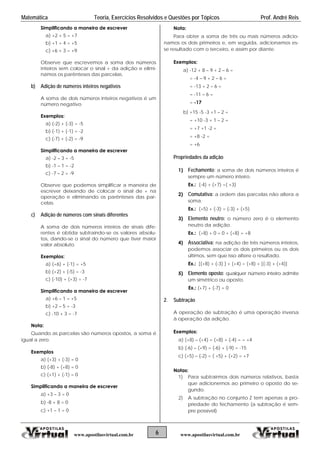 Matemática Teoria, Exercícios Resolvidos e Questões por Tópicos Prof. André Reis
6 www.apostilasvirtual.com.brwww.apostilasvirtual.com.br
Simplificando a maneira de escrever
a) +2 + 5 = +7
b) +1 + 4 = +5
c) +6 + 3 = +9
Observe que escrevemos a soma dos números
inteiros sem colocar o sinal + da adição e elimi-
namos os parênteses das parcelas.
b) Adição de números inteiros negativos
A soma de dois números inteiros negativos é um
número negativo
Exemplos:
a) (-2) + (-3) = -5
b) (-1) + (-1) = -2
c) (-7) + (-2) = -9
Simplificando a maneira de escrever
a) -2 – 3 = -5
b) -1 – 1 = -2
c) -7 – 2 = -9
Observe que podemos simplificar a maneira de
escrever deixando de colocar o sinal de + na
operação e eliminando os parênteses das par-
celas.
c) Adição de números com sinais diferentes
A soma de dois números inteiros de sinais dife-
rentes é obtida subtraindo-se os valores absolu-
tos, dando-se o sinal do número que tiver maior
valor absoluto.
Exemplos:
a) (+6) + (-1) = +5
b) (+2) + (-5) = -3
c) (-10) + (+3) = -7
Simplificando a maneira de escrever
a) +6 – 1 = +5
b) +2 – 5 = -3
c) -10 + 3 = -7
Nota:
Quando as parcelas são números opostos, a soma é
igual a zero.
Exemplos
a) (+3) + (-3) = 0
b) (-8) + (+8) = 0
c) (+1) + (-1) = 0
Simplificando a maneira de escrever
a) +3 – 3 = 0
b) -8 + 8 = 0
c) +1 – 1 = 0
Nota:
Para obter a soma de três ou mais números adicio-
namos os dois primeiros e, em seguida, adicionamos es-
se resultado com o terceiro, e assim por diante.
Exemplos:
a) -12 + 8 – 9 + 2 – 6 =
= -4 – 9 + 2 – 6 =
= -13 + 2 – 6 =
= -11 – 6 =
= -17
b) +15 -5 -3 +1 – 2 =
= +10 -3 + 1 – 2 =
= +7 +1 -2 =
= +8 -2 =
= +6
Propriedades da adição
1) Fechamento: a soma de dois números inteiros é
sempre um número inteiro.
Ex.: (-4) + (+7) =( +3)
2) Comutativa: a ordem das parcelas não altera a
soma.
Ex.: (+5) + (-3) = (-3) + (+5)
3) Elemento neutro: o número zero é o elemento
neutro da adição.
Ex.: (+8) + 0 = 0 + (+8) = +8
4) Associativa: na adição de três números inteiros,
podemos associar os dois primeiros ou os dois
últimos, sem que isso altere o resultado.
Ex.: [(+8) + (-3) ] + (+4) = (+8) + [(-3) + (+4)]
5) Elemento oposto: qualquer número inteiro admite
um simétrico ou oposto.
Ex.: (+7) + (-7) = 0
2. Subtração
A operação de subtração é uma operação inversa
à operação da adição.
Exemplos:
a) (+8) – (+4) = (+8) + (-4) = = +4
b) (-6) – (+9) = (-6) + (-9) = -15
c) (+5) – (-2) = ( +5) + (+2) = +7
Notas:
1) Para subtrairmos dois números relativos, basta
que adicionemos ao primeiro o oposto do se-
gundo.
2) A subtração no conjunto Z tem apenas a pro-
priedade do fechamento (a subtração é sem-
pre possível)
 