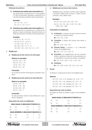 Matemática Teoria, Exercícios Resolvidos e Questões por Tópicos Prof. André Reis
7 www.apostilasvirtual.com.brwww.apostilasvirtual.com.br
Eliminação de parênteses
1) Parênteses precedidos pelo sinal positivo (+)
Ao eliminarmos os parênteses e o sinal positivo
(+) que os precede, devemos conservar os si-
nais dos números contidos nesses parênteses.
Exemplos:
a) + (-4 + 5) = -4 + 5
b) + (3 + 2 – 7) = 3 +2 -7
2) Parênteses precedidos pelo sinal negativo (-)
Ao eliminarmos os parênteses e o sinal de ne-
gativo (-) que os precede, devemos trocar os
sinais dos números contidos nesses parênteses.
Exemplos:
a) -(4 – 5 + 3) = -4 + 5 -3
b) -(-6 + 8 – 1) = +6 -8 +1
c) -(+8) – (-3) = -8 +3 = -5
d) -(+2) – (+4) = -2 – 4 = -6
e) (+10) – (-3) – (+3) = 10 + 3 – 3 = 10
3. Multiplicação
a) Multiplicação de dois números de sinais iguais
Observe os exemplos:
a) (+5) . (+2) = +10
b) (+3) . (+7) = +21
c) (-5) . (-2) = +10
d) (-3) . (-7) = +21
Conclusão:
Se os fatores tiverem sinais iguais o produto é po-
sitivo.
b) Multiplicação de dois números de sinais diferentes
Observe os exemplos:
a) (+3) . (-2) = -6
b) (-5) . (+4) = -20
c) (+6) . (-5) = -30
d) (-1) . (+7) = -7
Conclusão:
Se dois produtos tiverem sinais diferentes o pro-
duto é negativo.
Regra prática dos sinais na multiplicação
SINAIS IGUAIS: O RESULTADO É POSITIVO (+)
a) (+) . (+) = (+)
b) (-) . (-) = (+)
SINAIS DIFERENTES: O RESULTADO É NEGATIVO (-)
a) (+) . (-) = (-)
b) (-) . (+) = (-)
c) Multiplicação com mais de dois números
Multiplicamos o primeiro número pelo segundo,
o produto obtido pelo terceiro e assim sucessi-
vamente, até o último fator.
Exemplos:
a) (+3) . (-2) . (+5) = (-6) . (+5) = -30
b) (-3) . (-4) . (-5) . (-6) = (+12) . (-5) . (-6) =
(-60) . (-6) = +360
Propriedades da multiplicação
1) Fechamento: o produto de dois números inteiros
é sempre um número inteiro.
Ex.: (+2) . (-5) = (-10)
2) Comutativa: a ordem dos fatores não altera o
produto.
Ex.: (-3) . (+5) = (+5) . (-3)
3) Elemento Neutro: o número +1 é o elemento
neutro da multiplicação.
Ex.: (-6) . (+1) = (+1) . (-6) = -6
4) Associativa: na multiplicação de três números
inteiros, podemos associar os dois primeiros ou
os dois últimos, sem que isso altere o resultado.
Ex.: (-2) . [(+3) . (-4) ] = [ (-2) . (+3) ] . (-4)
5) Distributiva
Ex.: (-2) . [(-5) +(+4)] = (-2) . (-5) + (-2) . (+4)
4. Divisão
A divisão é a operação inversa da multiplicação
Observe:
a) (+12) : (+4) = (+3) , porque (+3) . (+4) = +12
b) (-12) : (-4) = (+3) , porque (+3) . (-4) = -12
c) (+12) : (-4) = (-3) , porque (-3) . (-4) = +12
d) (-12) : (+4) = (-3), porque (-3) . (+4) = -12
Regra prática dos sinais na divisão
As regras de sinais na divisão é igual a da multiplica-
ção:
SINAIS IGUAIS: O RESULTADO É POSITIVO (+)
a) (+) : (+) = (+)
b) (-) : (-) = (+)
SINAIS DIFERENTES: O RESULTADO É NEGATIVO (-)
a) (+) : (-) = (-)
b) (-) : (+) = (-)
 
