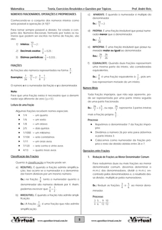 Matemática Teoria, Exercícios Resolvidos e Questões por Tópicos Prof. André Reis
NÚMEROS FRACIONÁRIOS, OPERAÇÕES E PROPRIEDADES
Conhecendo-se o conjunto dos números inteiros como
seria possível a operação (4:10)?
Para tornar sempre possível a divisão, foi criado o con-
junto dos Números Racionais, formado por todos os nú-
meros que podem ser escritos na forma de fração, são
eles:
1) Inteiros: 2
5
10
 ;
2) Decimais exatos: 25,0
4
1
 ;
3) Dízimas periódicas: ...333,0
3
1

FRAÇÕES
As frações são números representados na forma
y
x
.
Exemplos:
26
7
; 2
5
10
 ;
2
1
8
4
 .
O número x é o numerador da fração e y o denominador.
Nota:
Para que uma fração exista é necessário que o denomi-
nador seja diferente de zero ( 0y  ).
Leitura de uma fração
Algumas frações recebem nomes especiais:
 1/4  um quarto
 1/6  um sexto
 1/8  um oitavo
 2/5  dois quintos
 1/1000  um milésimo
 7/100  sete centésimos
 1/11  um onze avos
 7/120  sete cento e vinte avos
 4/13  quatro treze avos
Classificação das Frações
Quanto à classificação a fração pode ser:
a) REDUTÍVEL: É quando a fração admite simplifica-
ção. Isso ocorre se o numerador e o denomina-
dor forem divisíveis por um mesmo número.
Ex.: na fração
8
4
tanto o numerador quanto o
denominador são números divisíveis por 4. Assim,
podemos escrever que
2
1
8
4
 .
b) IRREDUTÍVEL: É quando a fração não admite simpli-
ficação.
Ex.: A fração
26
7
é uma fração que não admite
simplificação.
c) APARENTE: É quando o numerador é múltiplo do
denominador.
Ex.: 2
5
10
 .
d) PRÓPRIA: É uma fração irredutível que possui nume-
rador menor que o denominador.
Ex.:
26
7
.
e) IMPRÓPRIA: É uma fração irredutível que possui nu-
merador maior ou igual ao denominador.
Exs.:
7
26
;
26
26
.
f) EQUIVALENTE: Quando duas frações representam
uma mesma parte do inteiro, são consideradas
equivalentes.
Ex.:
8
4
é uma fração equivalente à
2
1
, pois am-
bas representam metade de um inteiro.
Número Misto
Toda fração imprópria, que não seja aparente, po-
de ser representada por uma parte inteira seguida
de uma parte fracionada.
Ex.:
7
5
3
7
26
 , ou seja,
7
26
representa 3 partes inteiras
mais a fração própria
7
5
.
Processo
 Repetimos o denominador 7 da fração impró-
pria;
 Dividimos o número 26 por sete para obtermos
a parte inteira 3;
 Colocamos como numerador da fração pró-
pria o resto da divisão obtida entre 26 e 7.
Operações entre Frações
1. Redução de Frações ao Menor Denominador Comum
Para reduzirmos duas ou mais frações ao menor
denominador comum, devemos determinar o
m.m.c dos denominadores, dividir o m.m.c en-
contrado pelos denominadores e, o resultado des-
sa divisão, multiplicar pelos numeradores.
Ex.: Reduzir as frações
4
3
e
6
5
ao menor deno-
minador.
Processo:
12
10
,
12
9
6
5
,
4
3
 .
8www.apostilasvirtual.com.br www.apostilasvirtual.com.br
 